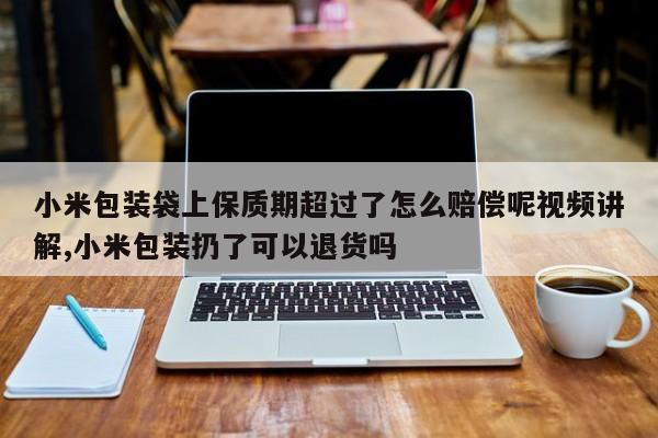 小米包装袋上保质期超过了怎么赔偿呢视频讲解,小米包装扔了可以退货吗