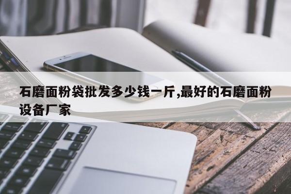 石磨面粉袋批发多少钱一斤,最好的石磨面粉设备厂家